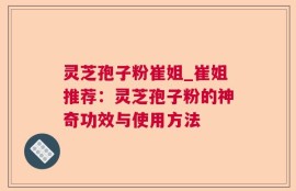 灵芝孢子粉崔姐_崔姐推荐：灵芝孢子粉的神奇功效与使用方法