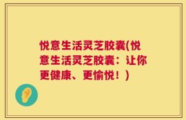 悦意生活灵芝胶囊(悦意生活灵芝胶囊：让你更健康、更愉悦！)