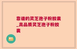 靠谱的灵芝孢子粉胶囊_高品质灵芝孢子粉胶囊
