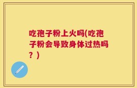 吃孢子粉上火吗(吃孢子粉会导致身体过热吗？)