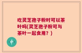 吃灵芝孢子粉时可以茶叶吗(灵芝孢子粉可与茶叶一起食用？)