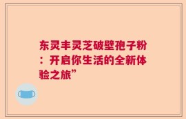 东灵丰灵芝破壁孢子粉：开启你生活的全新体验之旅”