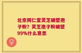 北京同仁堂灵芝破壁孢子粉？灵芝孢子粉破壁99%什么意思