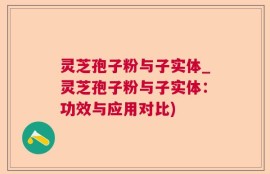 灵芝孢子粉与子实体_灵芝孢子粉与子实体：功效与应用对比)