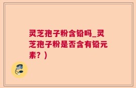 灵芝孢子粉含铅吗_灵芝孢子粉是否含有铅元素？)