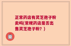 正常药店有灵芝孢子粉卖吗(常规药店是否出售灵芝孢子粉？)