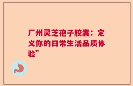 厂州灵芝孢子胶囊：定义你的日常生活品质体验”