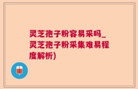 灵芝孢子粉容易采吗_灵芝孢子粉采集难易程度解析)