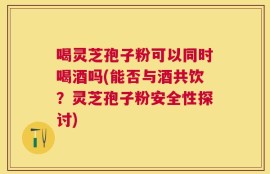 喝灵芝孢子粉可以同时喝酒吗(能否与酒共饮？灵芝孢子粉安全性探讨)
