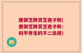 唐御芝牌灵芝孢子粉(唐御芝牌灵芝孢子粉：科学养生的不二选择)