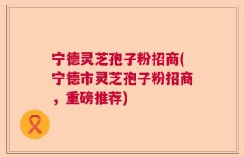 宁德灵芝孢子粉招商(宁德市灵芝孢子粉招商，重磅推荐)
