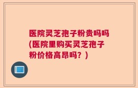 医院灵芝孢子粉贵吗吗(医院里购买灵芝孢子粉价格高昂吗？)