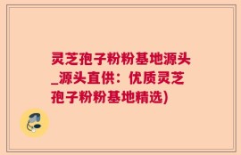 灵芝孢子粉粉基地源头_源头直供：优质灵芝孢子粉粉基地精选)