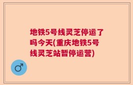 地铁5号线灵芝停运了吗今天(重庆地铁5号线灵芝站暂停运营)