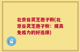 北京谷灵芝孢子粉(北京谷灵芝孢子粉：提高免疫力的好选择)