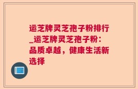 运芝牌灵芝孢子粉排行_运芝牌灵芝孢子粉：品质卓越，健康生活新选择