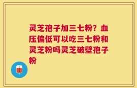 灵芝孢子加三七粉？血压偏低可以吃三七粉和灵芝粉吗灵芝破壁孢子粉