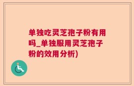 单独吃灵芝孢子粉有用吗_单独服用灵芝孢子粉的效用分析)