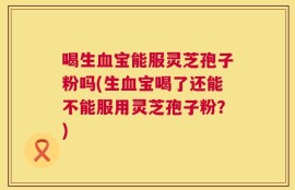 喝生血宝能服灵芝孢子粉吗(生血宝喝了还能不能服用灵芝孢子粉？)