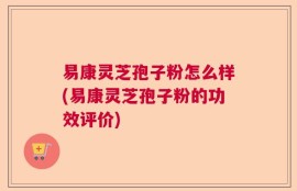 易康灵芝孢子粉怎么样(易康灵芝孢子粉的功效评价)