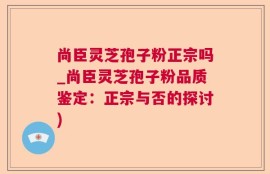 尚臣灵芝孢子粉正宗吗_尚臣灵芝孢子粉品质鉴定：正宗与否的探讨)