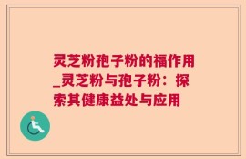 灵芝粉孢子粉的福作用_灵芝粉与孢子粉：探索其健康益处与应用