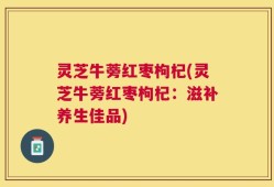 灵芝牛蒡红枣枸杞(灵芝牛蒡红枣枸杞：滋补养生佳品)