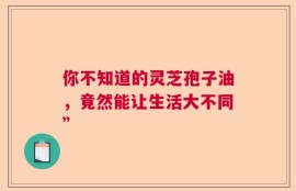 你不知道的灵芝孢子油，竟然能让生活大不同”