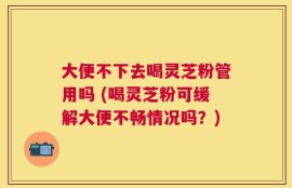 大便不下去喝灵芝粉管用吗 (喝灵芝粉可缓解大便不畅情况吗？)