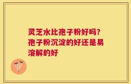 灵芝水比孢子粉好吗？孢子粉沉淀的好还是易溶解的好