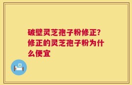 破壁灵芝孢子粉修正？修正的灵芝孢子粉为什么便宜