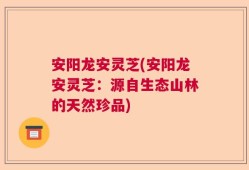 安阳龙安灵芝(安阳龙安灵芝：源自生态山林的天然珍品)