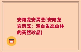 安阳龙安灵芝(安阳龙安灵芝：源自生态山林的天然珍品)