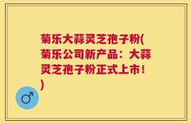 菊乐大蒜灵芝孢子粉(菊乐公司新产品：大蒜灵芝孢子粉正式上市！)