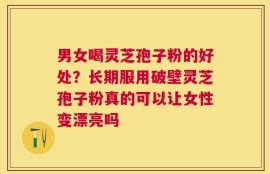男女喝灵芝孢子粉的好处？长期服用破壁灵芝孢子粉真的可以让女性变漂亮吗