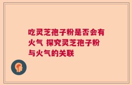 吃灵芝孢子粉是否会有火气 探究灵芝孢子粉与火气的关联