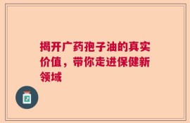 揭开广药孢子油的真实价值，带你走进保健新领域