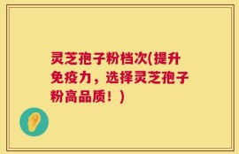 灵芝孢子粉档次(提升免疫力，选择灵芝孢子粉高品质！)