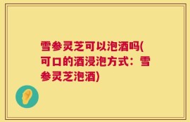 雪参灵芝可以泡酒吗(可口的酒浸泡方式：雪参灵芝泡酒)