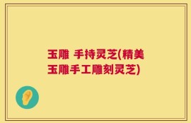 玉雕 手持灵芝(精美玉雕手工雕刻灵芝)