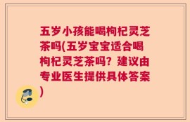 五岁小孩能喝枸杞灵芝茶吗(五岁宝宝适合喝枸杞灵芝茶吗？建议由专业医生提供具体答案)