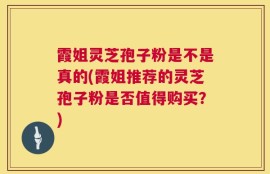 霞姐灵芝孢子粉是不是真的(霞姐推荐的灵芝孢子粉是否值得购买？)