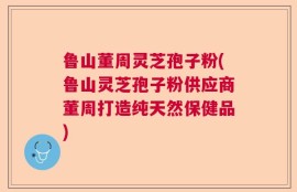 鲁山董周灵芝孢子粉(鲁山灵芝孢子粉供应商董周打造纯天然保健品)
