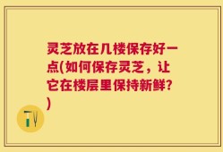 灵芝放在几楼保存好一点(如何保存灵芝，让它在楼层里保持新鲜？)