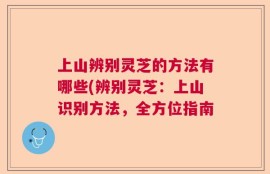 上山辨别灵芝的方法有哪些(辨别灵芝：上山识别方法，全方位指南