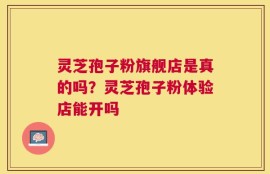灵芝孢子粉旗舰店是真的吗？灵芝孢子粉体验店能开吗