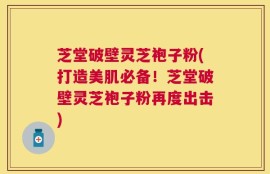 芝堂破壁灵芝袍子粉(打造美肌必备！芝堂破壁灵芝袍子粉再度出击)