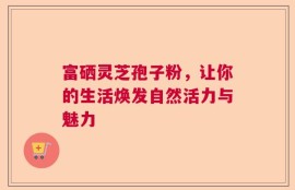 富硒灵芝孢子粉，让你的生活焕发自然活力与魅力