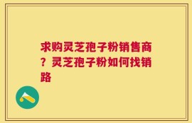 求购灵芝孢子粉销售商？灵芝孢子粉如何找销路