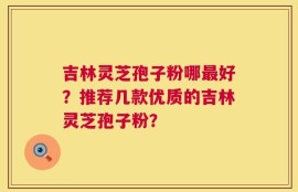 吉林灵芝孢子粉哪最好？推荐几款优质的吉林灵芝孢子粉？
